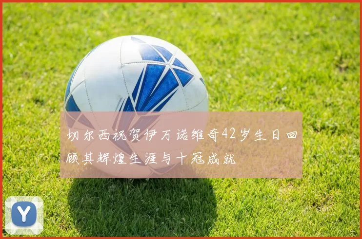 切尔西祝贺伊万诺维奇42岁生日回顾其辉煌生涯与十冠成就