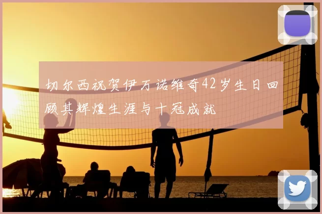 切尔西祝贺伊万诺维奇42岁生日回顾其辉煌生涯与十冠成就
