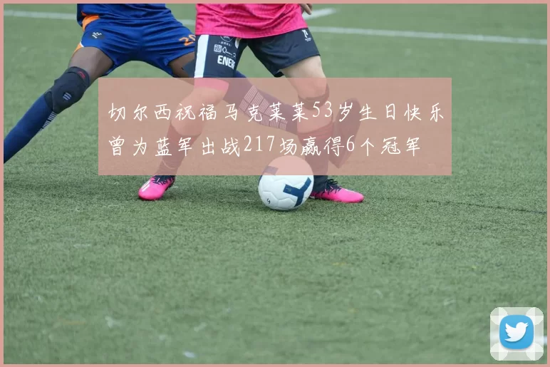 切尔西祝福马克莱莱53岁生日快乐曾为蓝军出战217场赢得6个冠军