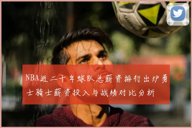 NBA近二十年球队总薪资排行出炉勇士骑士薪资投入与战绩对比分析