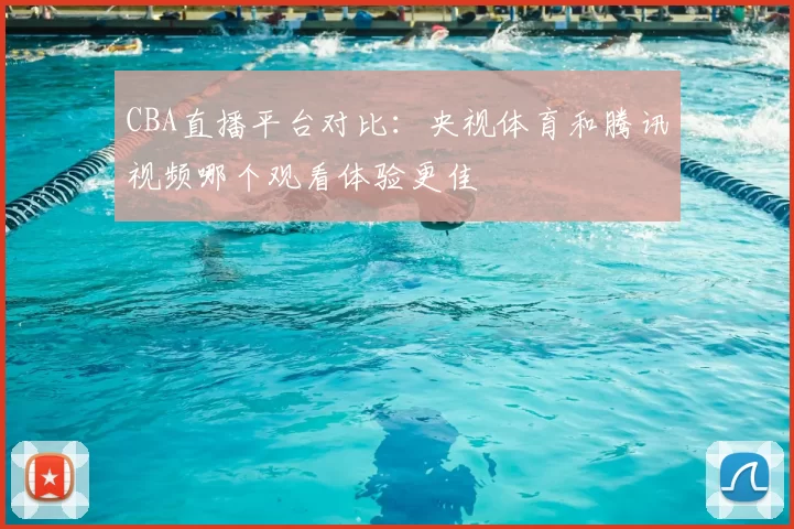 CBA直播平台对比：央视体育和腾讯视频哪个观看体验更佳
