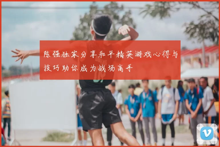 陈强独家分享和平精英游戏心得与技巧助你成为战场高手