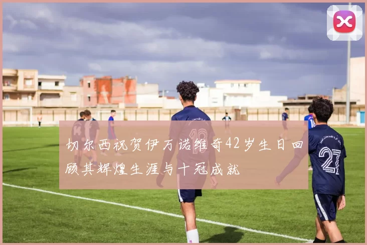 切尔西祝贺伊万诺维奇42岁生日回顾其辉煌生涯与十冠成就