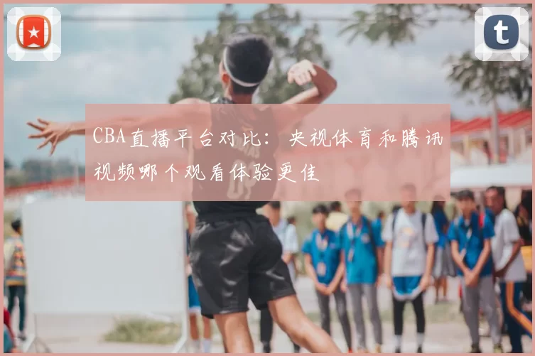 CBA直播平台对比：央视体育和腾讯视频哪个观看体验更佳